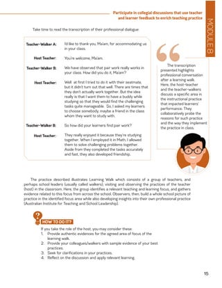 MODULE8
15
Participate in collegial discussions that use teacher
and learner feedback to enrich teaching practice
Take time to read the transcription of their professional dialogue:
I’d like to thank you, Ma’am, for accommodating us
in your class.
You’re welcome, Ma’am.
We have observed that pair work really works in
your class. How did you do it, Ma’am?
Well at first I tried to do it with their seatmate,
but it didn’t turn out that well. There are times that
they don’t actually work together. But the idea
really is that I want them to have a buddy while
studying so that they would find the challenging
tasks quite manageable. So, I asked my learners
to choose somebody, maybe a friend in the class
whom they want to study with.
So how did your learners find pair work?
They really enjoyed it because they’re studying
together. When I employed it in Math, I allowed
them to solve challenging problems together.
Aside from they completed the tasks accurately
and fast, they also developed friendship.
Teacher-Walker A:
Host Teacher:
Teacher-Walker B:
Host Teacher:
Teacher-Walker B:
Host Teacher:
“The transcription
presented highlights
professional conversation
after a learning walk.
Here, the host-teacher
and the teacher-walkers
discuss a specific area in
the instructional practice
that impacted learners’
performance. They
collaboratively probe the
reasons for such practice
and the way they implement
the practice in class.
The practice described illustrates Learning Walk which consists of a group of teachers, and
perhaps school leaders (usually called walkers), visiting and observing the practices of the teacher
(host) in the classroom. Here, the group identifies a relevant teaching and learning focus, and gathers
evidence related to this focus from across the school. Observers, then, build a whole school picture of
practice in the identified focus area while also developing insights into their own professional practice
(Australian Institute for Teaching and School Leadership).
If you take the role of the host, you may consider these:
1.	 Provide authentic evidences for the agreed area of focus of the
learning walk.
2.	 Provide your colleagues/walkers with sample evidence of your best
practices.
3.	 Seek for clarifications in your practices.
4.	 Reflect on the discussion and apply relevant learning.
HOW TO DO IT?
?
 