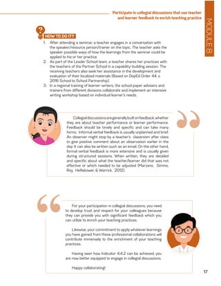 MODULE8
17
Participate in collegial discussions that use teacher
and learner feedback to enrich teaching practice
1.	 After attending a seminar, a teacher engages in a conversation with
the speaker/resource person/trainer on the topic. The teacher asks the
speaker possible ways of how the learnings from the seminar could be
applied to his or her practice.
2.	 As part of the Leader School team, a teacher shares her practices with
the teachers of the Partner School in a capability-building session. The
receiving teachers also seek her assistance in the development and
evaluation of their localized materials (Based on DepEd Order 44, s.
2016 School to School Partnership).
3.	 In a regional training of learner-writers, the school paper advisers and
trainers from different divisions collaborate and implement an intensive
writing workshop based on individual learner’s needs.
Collegialdiscussionsaregenerallybuiltonfeedback,whether
they are about teacher performance or learner performance.
Feedback should be timely and specific and can take many
forms. Informal verbal feedback is usually unplanned and brief.
An observer might stop by a teacher’s classroom after class
to give positive comment about an observation earlier in the
day. It can also be written such as an email. On the other hand,
formal verbal feedback is more extensive and is usually given
during structured sessions. When written, they are detailed
and specific about what the teacher/learner did that was not
effective or which needed to be adjusted (Marzano, Simms,
Roy, Heflebower, & Warrick, 2012).
“
For your participation in collegial discussions, you need
to develop trust and respect for your colleagues because
they can provide you with significant feedback which you
can utilize to enrich your teaching practices.
Likewise, your commitment to apply whatever learnings
you have gained from these professional collaborations will
contribute immensely to the enrichment of your teaching
practices.
Having seen how Indicator 4.4.2 can be achieved, you
are now better equipped to engage in collegial discussions.
Happy collaborating!
“
HOW TO DO IT?
?
 