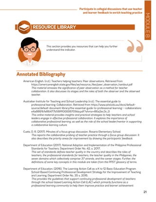 MODULE8
21
Participate in collegial discussions that use teacher
and learner feedback to enrich teaching practice
RESOURCE LIBRARY
American English. (n.d.). Teachers helping teachers: Peer observations. Retrieved from
	https://americanenglish.state.gov/files/ae/resource_files/peer_observation_handout.pdf
	 This material stresses the significance of peer observation as a method for teacher
collaboration. It also discusses its stages and the roles of both the observer and the observed
teacher.
Australian Institute for Teaching and School Leadership (n.d.). The essential guide to
	 professional learning: Collaboration. Retrieved from https://www.aitsl.edu.au/docs/default-
source/default-document-library/the-essential-guide-to-professional-learning---collaborationc
e4a8891b1e86477b58fff00006709da.pdf?sfvrsn=86a2ec3c_0
	 This online material provides insights and practical strategies to help teachers and school
leaders engage in effective professional collaboration. It explores the importance of
collaborative professional learning, as well as the role of the school leader/mentor in supporting
a collaborative learning culture.
Cueto, D. R. (2017). Minutes of a focus group discussion. Rosario Elementary School.
	 This reports the collaborative probing of teacher practice through a focus group discussion. It
also describes the priority areas for improvement by drawing the participants’ feedback.
Department of Education (2017). National Adoption and Implementation of the Philippine Professional
Standards for Teachers. Department Order No. 42, s. 2017.
	 This set of standards defines teacher quality in the country and describes the roles of
teachers, the professional standards for teachers, the teacher quality in the Philippines, the
seven domains which collectively comprise 37 strands, and the career stages. Further, the
definitions of some key concepts in this module are taken from the PPST glossary of terms.
Department of Education. (2016). The Learning Action Cell as a K to 12 Basic Education Program
School-Based Continuing Professional Development Strategy for the Improvement of Teaching
and Learning. Department Order No. 35 s. 2016.
	 This provides the guidelines that support continuing professional development of teachers
through the school-based Learning Action Cell (LAC) which primarily functions as a
professional learning community to help them improve practice and learner achievement.
This section provides you resources that can help you further
understand the indicator.
“Annotated Bibliography
 