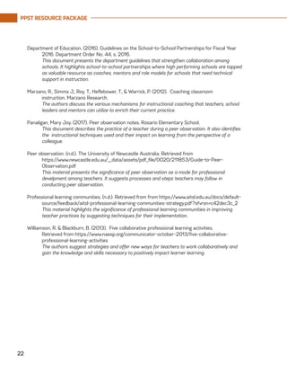 PPST RESOURCE PACKAGE
22
Department of Education. (2016). Guidelines on the School-to-School Partnerships for Fiscal Year
2016. Department Order No. 44, s. 2016.
	 This document presents the department guidelines that strengthen collaboration among
schools. It highlights school-to-school partnerships where high performing schools are tapped
as valuable resource as coaches, mentors and role models for schools that need technical
support in instruction.
	
Marzano, R., Simms J., Roy, T., Heflebower, T., & Warrick, P. (2012). Coaching classroom
	 instruction. Marzano Research.
	 The authors discuss the various mechanisms for instructional coaching that teachers, school
leaders and mentors can utilize to enrich their current practice.
Panaligan, Mary Joy. (2017). Peer observation notes. Rosario Elementary School.
	 This document describes the practice of a teacher during a peer observation. It also identifies
the instructional techniques used and their impact on learning from the perspective of a
colleague.
Peer observation. (n.d.). The University of Newcastle Australia. Retrieved from
	https://www.newcastle.edu.au/__data/assets/pdf_file/0020/211853/Guide-to-Peer-
Observation.pdf
	 This material presents the significance of peer observation as a mode for professional
develpment among teachers. It suggests processes and steps teachers may follow in
conducting peer observation.
Professional learning communities. (n.d.). Retrieved from from https://www.aitsl.edu.au/docs/default-
source/feedback/aitsl-professional-learning-communities-strategy.pdf?sfvrsn=c42dec3c_2
	 This material highlights the significance of professional learning communities in improving
teacher practices by suggesting techniques for their implementation.
Williamson, R. & Blackburn, B. (2013). Five collaborative professional learning activities.
	 Retrieved from https://www.naesp.org/communicator-october-2013/five-collaborative-
professional-learning-activities
	 The authors suggest strategies and offer new ways for teachers to work collaboratively and
gain the knowledge and skills necessary to positively impact learner learning.
 
