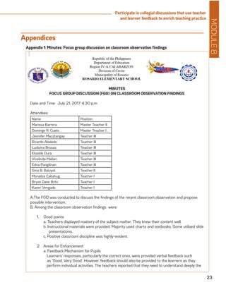 MODULE8
23
Participate in collegial discussions that use teacher
and learner feedback to enrich teaching practice
Appendices
MINUTES
FOCUS GROUP DISCUSSION (FGD) ON CLASSROOM OBSERVATION FINDINGS
Date and Time: July 21, 2017 4:30 p.m
Attendees:
Name Position
Marissa Barrera Master Teacher II
Domingo R. Cueto Master Teacher I
Jennifer Macatangay Teacher III
Ricardo Abeledo Teacher III
Ludivina Brosas Teacher III
Elizalde Dura Teacher III
Vicelinda Mallari Teacher III
Edna Pangilinan Teacher III
Gina B. Baluyot Teacher II
Monaliza Cabahug Teacher I
Bryan Dave Brito Teacher I
Karen Vengado Teacher I
A.The FGD was conducted to discuss the findings of the recent classroom observation and propose
possible intervention.
B. Among the classroom observation findings were:
1.	 Good points
	 a. Teachers displayed mastery of the subject matter. They knew their content well.
	 b. Instructional materials were provided. Majority used charts and textbooks. Some utilized slide
	 presentations.
	 c. Positive classroom discipline was highly-evident.
2.	 Areas for Enhancement
	 a. Feedback Mechanism for Pupils
Learners’ responses, particularly the correct ones, were provided verbal feedback such
as “Good, Very Good’. However, feedback should also be provided to the learners as they
perform individual activities. The teachers reported that they need to understand deeply the
Appendix 1: Minutes: Focus group discussion on classroom observation findings
 
