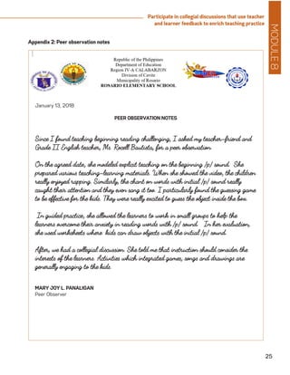 MODULE8
25
Participate in collegial discussions that use teacher
and learner feedback to enrich teaching practice
January 13, 2018
PEER OBSERVATION NOTES
Since I found teaching beginning reading challenging, I asked my teacher-friend and
Grade II English teacher, Ms. Rocell Bautista, for a peer observation.
On the agreed date, she modeled explicit teaching on the beginning /p/ sound. She
prepared various teaching-learning materials. When she showed the video, the children
really enjoyed rapping. Similarly, the chant on words with initial /p/ sound really
caught their attention and they even sang it too. I particularly found the guessing game
to be effective for the kids. They were really excited to guess the object inside the box.
In guided practice, she allowed the learners to work in small groups to help the
learners overcome their anxiety in reading words with /p/ sound. In her evaluation,
she used worksheets where kids can draw objects with the initial /p/ sound.
After, we had a collegial discussion. She told me that instruction should consider the
interests of the learners. Activities which integrated games, songs and drawings are
generally engaging to the kids.
MARY JOY L. PANALIGAN
Peer Observer
Appendix 2: Peer observation notes
 