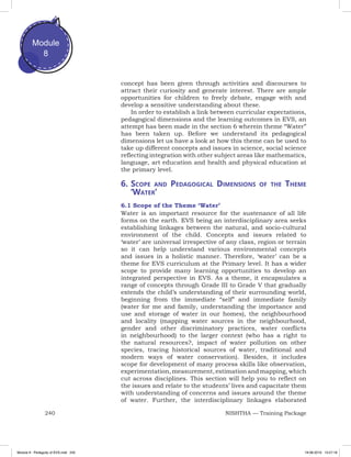 240 NISHTHA — Training Package
Module
8
concept has been given through activities and discourses to
attract their curiosity and generate interest. There are ample
opportunities for children to freely debate, engage with and
develop a sensitive understanding about these.
In order to establish a link between curricular expectations,
pedagogical dimensions and the learning outcomes in EVS, an
attempt has been made in the section 6 wherein theme “Water”
has been taken up. Before we understand its pedagogical
dimensions let us have a look at how this theme can be used to
take up different concepts and issues in science, social science
reflecting integration with other subject areas like mathematics,
language, art education and health and physical education at
the primary level.
6.	Scope and Pedagogical Dimensions of the Theme
‘Water’
6.1 Scope of the Theme ‘Water’
Water is an important resource for the sustenance of all life
forms on the earth. EVS being an interdisciplinary area seeks
establishing linkages between the natural, and socio-cultural
environment of the child. Concepts and issues related to
‘water’ are universal irrespective of any class, region or terrain
so it can help understand various environmental concepts
and issues in a holistic manner. Therefore, ‘water’ can be a
theme for EVS curriculum at the Primary level. It has a wider
scope to provide many learning opportunities to develop an
integrated perspective in EVS. As a theme, it encapsulates a
range of concepts through Grade III to Grade V that gradually
extends the child’s understanding of their surrounding world,
beginning from the immediate “self” and immediate family
(water for me and family, understanding the importance and
use and storage of water in our homes), the neighbourhood
and locality (mapping water sources in the neighbourhood,
gender and other discriminatory practices, water conflicts
in neighbourhood) to the larger context (who has a right to
the natural resources?, impact of water pollution on other
species, tracing historical sources of water, traditional and
modern ways of water conservation). Besides, it includes
scope for development of many process skills like observation,
experimentation, measurement, estimation and mapping, which
cut across disciplines. This section will help you to reflect on
the issues and relate to the students’ lives and capacitate them
with understanding of concerns and issues around the theme
of water. Further, the interdisciplinary linkages elaborated
Module 8 - Pedagody of EVS.indd 240 19-08-2019 13:27:18
 