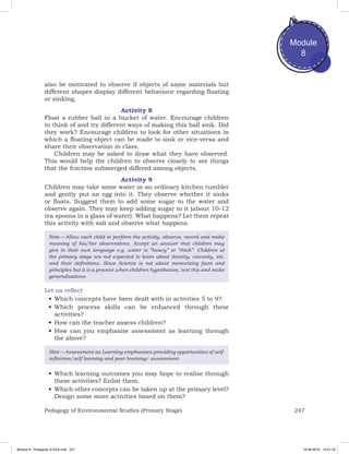 247Pedagogy of Environmental Studies (Primary Stage)
Module
8
also be motivated to observe if objects of same materials but
different shapes display different behaviour regarding floating
or sinking.
Activity 8
Float a rubber ball in a bucket of water. Encourage children
to think of and try different ways of making this ball sink. Did
they work? Encourage children to look for other situations in
which a floating object can be made to sink or vice-versa and
share their observation in class.
Children may be asked to draw what they have observed.
This would help the children to observe closely to see things
that the fraction submerged differed among objects.
Activity 9
Children may take some water in an ordinary kitchen tumbler
and gently put an egg into it. They observe whether it sinks
or floats. Suggest them to add some sugar to the water and
observe again. They may keep adding sugar to it (about 10-12
tea spoons in a glass of water). What happens? Let them repeat
this activity with salt and observe what happens.
Note — Allow each child to perform the activity, observe, record and make
meaning of his/her observations. Accept an answer that children may
give in their own language e.g. water is “heavy” or “thick”. Children at
the primary stage are not expected to learn about density, viscosity, etc.
and their definitions. Since Science is not about memorizing facts and
principles but it is a process when children hypothesise, test this and make
generalisations.
Let us reflect
•	Which concepts have been dealt with in activities 5 to 9?
•	Which process skills can be enhanced through these
activities?
•	How can the teacher assess children?
•	How can you emphasise assessment as learning through
the above?
Hint — Assessment as Learning emphasises providing opportunities of self-
reflection/self learning and peer learning/ assessment
•	Which learning outcomes you may hope to realise through
these activities? Enlist them.
•	Which other concepts can be taken up at the primary level?
Design some more activities based on them?
Module 8 - Pedagody of EVS.indd 247 19-08-2019 13:27:18
 