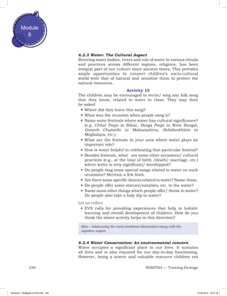 248 NISHTHA — Training Package
Module
8
6.2.3 Water: The Cultural Aspect
Revering water bodies, rivers and role of water in various rituals
and practices across different regions, religions, has been
integral part of our culture since ancient times. This provides
ample opportunities to connect children’s socio-cultural
world with that of natural and sensitise them to protect the
natural resources.
Activity 10
The children may be encouraged to recite/ sing any folk song
that they know, related to water in class. They may then
be asked
•	Where did they learn this song?
•	What was the occasion when people sang it?
•	Name some festivals where water has cultural significance?
(e.g. Chhat Pooja in Bihar, Durga Pooja in West Bengal,
Ganesh Chaturthi in Maharashtra, Behdienkhlam in
Meghalaya, etc.)
•	What are the festivals in your area where water plays an
important role?
•	How is water helpful in celebrating that particular festival?
•	Besides festivals, what are some other occasions/ cultural
practices (e.g., at the time of birth /death/ marriage, etc.)
where water is very significant/ worshipped?
•	Do people sing some special songs related to water on such
occasions? Mention a few lines.
•	Are there some specific dances related to water? Name those.
•	Do people offer some statues/eatables, etc. to the water?
•	Name some other things which people offer/ throw in water?
Do people also take a holy dip in water?
Let us reflect
•	EVS calls for providing experiences that help in holistic
learning and overall development of children. How do you
think the above activity helps in this direction?
Hint — Addressing the socio-emotional dimensions along with the
cognitive aspect.
6.2.4 Water Conservation: An environmental concern
Water occupies a significant place in our lives. It sustains
all lives and is also required for our day-to-day functioning.
However, being a scarce and valuable resource children not
Module 8 - Pedagody of EVS.indd 248 19-08-2019 13:27:18
 