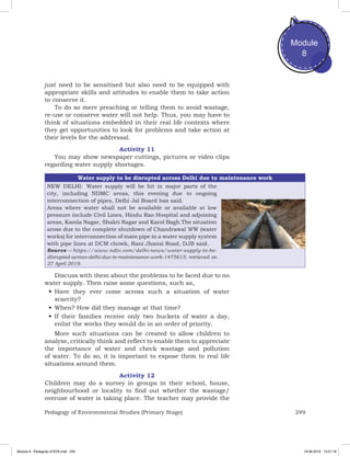 249Pedagogy of Environmental Studies (Primary Stage)
Module
8
just need to be sensitised but also need to be equipped with
appropriate skills and attitudes to enable them to take action
to conserve it.
To do so mere preaching or telling them to avoid wastage,
re-use or conserve water will not help. Thus, you may have to
think of situations embedded in their real life contexts where
they get opportunities to look for problems and take action at
their levels for the addressal.
Activity 11
You may show newspaper cuttings, pictures or video clips
regarding water supply shortages.
Water supply to be disrupted across Delhi due to maintenance work
NEW DELHI:  Water supply will be hit in major parts of the
city, including NDMC areas, this evening due to ongoing
interconnection of pipes, Delhi Jal Board has said.
Areas where water shall not be available or available at low
pressure include Civil Lines, Hindu Rao Hospital and adjoining
areas, Kamla Nagar, Shakti Nagar and Karol Bagh.The situation
arose due to the complete shutdown of Chandrawal WW (water
works) for interconnection of main pipe in a water supply system
with pipe lines at DCM chowk, Rani Jhansi Road, DJB said.
Source — https://www.ndtv.com/delhi-news/water-supply-to-be-
disrupted-across-delhi-due-to-maintenance-work-1475615; retrieved on
27 April 2019.
Discuss with them about the problems to be faced due to no
water supply. Then raise some questions, such as,
•	Have they ever come across such a situation of water
scarcity?
•	When? How did they manage at that time?
•	If their families receive only two buckets of water a day,
enlist the works they would do in an order of priority.
More such situations can be created to allow children to
analyse, critically think and reflect to enable them to appreciate
the importance of water and check wastage and pollution
of water. To do so, it is important to expose them to real life
situations around them.
Activity 12
Children may do a survey in groups in their school, house,
neighbourhood or locality to find out whether the wastage/
overuse of water is taking place. The teacher may provide the
Module 8 - Pedagody of EVS.indd 249 19-08-2019 13:27:18
 
