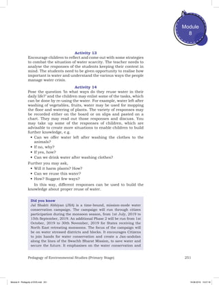 251Pedagogy of Environmental Studies (Primary Stage)
Module
8
Activity 13
Encourage children to reflect and come out with some strategies
to combat the situation of water scarcity. The teacher needs to
analyse the responses of the students keeping their context in
mind. The students need to be given opportunity to realise how
important is water and understand the various ways the people
manage water crisis.
Activity 14
Pose the question ‘In what ways do they reuse water in their
daily life?’ and the children may enlist some of the tasks, which
can be done by re-using the water. For example, water left after
washing of vegetables, fruits, water may be used for mopping
the floor and watering of plants. The variety of responses may
be recorded either on the board or on slips and pasted on a
chart. They may read out those responses and discuss. You
may take up some of the responses of children, which are
advisable to create more situations to enable children to build
further knowledge, e.g.
•	Can we offer water left after washing the clothes to the
animals?
•	If no, why?
•	If yes, how?
•	Can we drink water after washing clothes?
Further you may ask,
•	Will it harm plants? How?
•	Can we reuse this water?
•	How? Suggest few ways?
In this way, different responses can be used to build the
knowledge about proper reuse of water.
Did you know
Jal Shakti Abhiyan (JSA) is a time-bound, mission-mode water
conservation campaign. The campaign will run through citizen
participation during the monsoon season, from 1st July, 2019 to
15th September, 2019. An additional Phase 2 will be run from 1st
October, 2019 to 30th November, 2019 for States receiving the
North East retreating monsoons. The focus of the campaign will
be on water stressed districts and blocks. It encourages Citizens
to join hands for water conservation and create a Jan-andolan
along the lines of the Swachh Bharat Mission, to save water and
secure the future. It emphasises on the water conservation and
Module 8 - Pedagody of EVS.indd 251 19-08-2019 13:27:18
 