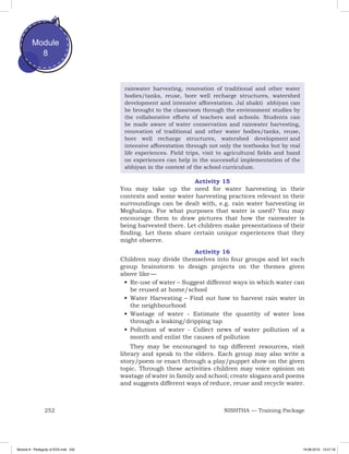 252 NISHTHA — Training Package
Module
8
rainwater harvesting, renovation of traditional and other water
bodies/tanks, reuse, bore well recharge structures, watershed
development and intensive afforestation. Jal shakti abhiyan can
be brought to the classroom through the environment studies by
the collaborative efforts of teachers and schools. Students can
be made aware of water conservation and rainwater harvesting,
renovation of traditional and other water bodies/tanks, reuse,
bore well recharge structures, watershed development and
intensive afforestation through not only the textbooks but by real
life experiences. Field trips, visit to agricultural fields and hand
on experiences can help in the successful implementation of the
abhiyan in the context of the school curriculum.
Activity 15
You may take up the need for water harvesting in their
contexts and some water harvesting practices relevant in their
surroundings can be dealt with, e.g. rain water harvesting in
Meghalaya. For what purposes that water is used? You may
encourage them to draw pictures that how the rainwater is
being harvested there. Let children make presentations of their
finding. Let them share certain unique experiences that they
might observe.
Activity 16
Children may divide themselves into four groups and let each
group brainstorm to design projects on the themes given
above  like —
•	Re-use of water – Suggest different ways in which water can
be reused at home/school
•	Water Harvesting – Find out how to harvest rain water in
the neighbourhood
•	Wastage of water - Estimate the quantity of water loss
through a leaking/dripping tap
•	Pollution of water - Collect news of water pollution of a
month and enlist the causes of pollution
They may be encouraged to tap different resources, visit
library and speak to the elders. Each group may also write a
story/poem or enact through a play/puppet show on the given
topic. Through these activities children may voice opinion on
wastage of water in family and school; create slogans and poems
and suggests different ways of reduce, reuse and recycle water.
Module 8 - Pedagody of EVS.indd 252 19-08-2019 13:27:18
 