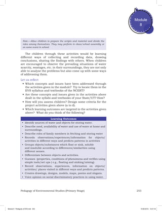 253Pedagogy of Environmental Studies (Primary Stage)
Module
8
Note — Allow children to prepare the scripts and material and divide the
roles among themselves. They may perform in class/school assembly or
on some event in school.
The children through these activities would be learning
different ways of collecting and recording data, drawing
conclusions, sharing the findings with others. When children
are encouraged to observe the prevailing situations of water
scarcity, wastages, etc. in their surroundings, they are not only
able to analyse the problems but also come up with some ways
of addressing them.
Let us reflect
•	Which concepts and issues have been addressed through
the activities given in the module? Try to locate them in the
EVS syllabus and textbooks of the NCERT?
•	Are these concepts and issues given in the activities above
dealt in the syllabi and textbooks of your State/UT? How?
•	How will you assess children? Design some criteria for the
project activities given above (a to d).
•	Which learning outcomes are targeted in the activities given
above? What do you think of the following?
Learning Outcomes
•	 Identify sources of water and objects for storing water.
•	 Describe need, availability of water and use of water at home and
surroundings.
•	 Describe roles of family members in fetching and storing water
•	 Records observations/experiences/information for objects/
activities in different ways and predicts patterns in activities
•	 Groups objects/substances which float or sink, soluble
and insoluble according to differences/similarities using
different senses.
•	 Differentiate between objects and activities.
•	 Guesses (properties, conditions of phenomena and verifies using
simple tools/set ups ( e.g., floating and sinking/mixing).
•	 Record observations, experiences, information on objects/
activities/ places visited in different ways and predicts patterns.
•	 Creates drawings, designs, models, maps, poems and slogans.
•	 Voice opinion on social discriminatory practices in using water.
Module 8 - Pedagody of EVS.indd 253 19-08-2019 13:27:18
 