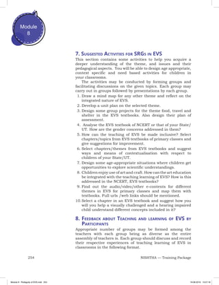 254 NISHTHA — Training Package
Module
8
7. Suggested Activities for SRGs in EVS
This section contains some activities to help you acquire a
deeper understanding of the theme, and issues and their
pedagogical aspects. You will be able to design age appropriate,
context specific and need based activities for children in
your classrooms.
The activities may be conducted by forming groups and
facilitating discussions on the given topics. Each group may
carry out in groups followed by presentations by each group.
1.	Draw a mind map for any other theme and reflect on the
integrated nature of EVS.
2.	Develop a unit plan on the selected theme.
3.	Design some group projects for the theme food, travel and
shelter in the EVS textbooks. Also design their plan of
assessment.
4.	 Analyse the EVS textbook of NCERT or that of your State/
UT. How are the gender concerns addressed in them?
5.	How can the teaching of EVS be made inclusive? Select
chapters/topics from EVS textbooks of primary classes and
give suggestions for improvement.
6.	Select chapters/themes from EVS textbooks and suggest
ways and means of contextualisation with respect to
children of your State/UT.
7.	Design some age-appropriate situations where children get
opportunities to explore scientific understandings.
8.	Children enjoy use of art and craft. How can the art education
be integrated with the teaching learning of EVS? How is this
addressed in the NCERT, EVS textbooks?
9.	Find out the audio/video/other e-contents for different
themes in EVS for primary classes and map them with
textbooks. Full urls /web links should be mentioned.
10.	Select a chapter in an EVS textbook and suggest how you
will you help a visually challenged and a hearing impaired
child understand different concepts included in it?
8.	Feedback about Teaching and learning of EVS by
Participants
Appropriate number of groups may be formed among the
teachers with each group being as diverse as the entire
assembly of teachers is. Each group should discuss and record
their respective experiences of teaching learning of EVS in
classrooms in the following format.
Module 8 - Pedagody of EVS.indd 254 19-08-2019 13:27:18
 