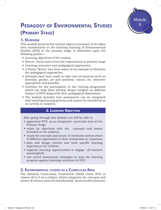 Module
8
(Primary Stage)
1. Overview
This module presents the various aspects necessary to be taken
into consideration in the teaching learning of Environmental
Studies (EVS) at the primary stage. It elaborates upon the
following points —
•	Learning objectives of the module
•	Nature, status and curricular expectations at primary stage
•	Learning outcomes and pedagogical approaches
•	A theme “Water” has been taken as an example to illustrate
the pedagogical approaches.
•	Attempts have been made to take care of concerns such as
diversity, gender, art and aesthetic, values, etc. wherever
appropriate and possible.
•	Activities for the participants in the training programme
which can help them develop deeper insights on different
themes of EVS along with their pedagogical dimensions.
•	The module includes how assessment can be integrated
with teaching learning process and cannot be considered as
an activity in isolation.
2. Learning Objectives
After going through this module you will be able to
•	appreciate EVS as an integrated curricular area at the
Primary Stage
•	relate its objectives with the concepts and issues
included in the syllabus
•	locate the concepts and issues in textbooks and be aware
of different approaches to their transaction in classroom
•	plan and design context and need specific learning
experiences for children
•	organise learning opportunities to engage all learners
meaningfully.
•	use varied assessment strategies to map the learning
progress against learning outcomes in EVS
3. Environmental studies as a Curricular Area
The National Curriculum Framework (2005) views EVS in
classes III to V as a subject, which integrates the concepts and
issues of science (natural and physical), social studies (natural,
Pedagogy of Environmental Studies
Module 8 - Pedagody of EVS.indd 231 19-08-2019 13:27:17
 