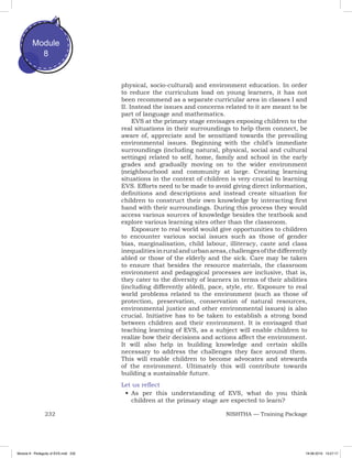 232 NISHTHA — Training Package
Module
8
physical, socio-cultural) and environment education. In order
to reduce the curriculum load on young learners, it has not
been recommend as a separate curricular area in classes I and
II. Instead the issues and concerns related to it are meant to be
part of language and mathematics.
EVS at the primary stage envisages exposing children to the
real situations in their surroundings to help them connect, be
aware of, appreciate and be sensitized towards the prevailing
environmental issues. Beginning with the child’s immediate
surroundings (including natural, physical, social and cultural
settings) related to self, home, family and school in the early
grades and gradually moving on to the wider environment
(neighbourhood and community at large. Creating learning
situations in the context of children is very crucial to learning
EVS. Efforts need to be made to avoid giving direct information,
definitions and descriptions and instead create situation for
children to construct their own knowledge by interacting first
hand with their surroundings. During this process they would
access various sources of knowledge besides the textbook and
explore various learning sites other than the classroom.
Exposure to real world would give opportunities to children
to encounter various social issues such as those of gender
bias, marginalisation, child labour, illiteracy, caste and class
inequalitiesinruralandurbanareas,challengesofthedifferently
abled or those of the elderly and the sick. Care may be taken
to ensure that besides the resource materials, the classroom
environment and pedagogical processes are inclusive, that is,
they cater to the diversity of learners in terms of their abilities
(including differently abled), pace, style, etc. Exposure to real
world problems related to the environment (such as those of
protection, preservation, conservation of natural resources,
environmental justice and other environmental issues) is also
crucial. Initiative has to be taken to establish a strong bond
between children and their environment. It is envisaged that
teaching learning of EVS, as a subject will enable children to
realize how their decisions and actions affect the environment.
It will also help in building knowledge and certain skills
necessary to address the challenges they face around them.
This will enable children to become advocates and stewards
of the environment. Ultimately this will contribute towards
building a sustainable future.
Let us reflect
•	As per this understanding of EVS, what do you think
children at the primary stage are expected to learn?
Module 8 - Pedagody of EVS.indd 232 19-08-2019 13:27:17
 