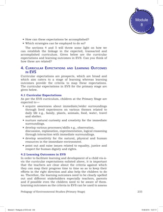 233Pedagogy of Environmental Studies (Primary Stage)
Module
8
•	How can these expectations be accomplished?
•	Which strategies can be employed to do so?
The sections 4 and 5 will throw some light on how we
can establish the linkage in the expected, transacted and
accomplished curriculum. Given below are the curricular
expectations and learning outcomes in EVS. Can you think of
how these are related?
4.	Curricular Expectations and Learning Outcomes
in EVS
Curricular expectations are prospects, which are broad and
which aim caters to a stage of learning whereas learning
outcomes provide the criteria to map these expectations.
The curricular expectations in EVS for the primary stage are
given below.
4.1 Curricular Expectations
As per the EVS curriculum, children at the Primary Stage are
expected to —
•	acquire awareness about immediate/wider surroundings
through lived experiences on various themes related to
daily life e.g., family, plants, animals, food, water, travel
and shelter.
•	nurture natural curiosity and creativity for the immediate
surroundings.
•	develop various processes/skills e.g., observation,
discussion, explanation, experimentation, logical reasoning
through interaction with immediate surroundings.
•	develop sensitivity for the natural, physical and human
resources in the immediate environment.
•	point out and raise issues related to equality, justice and
respect for human dignity and rights.
4.2 Learning Outcomes in EVS
In order to facilitate learning and development of a child vis-à-
vis the curricular expectations enlisted above, it is important
that the teachers are clear about the criteria against which
they can map their progress time to time so as to keep their
efforts in the right direction and also help the children to do
so. Therefore, the learning outcomes need to be clearly spelled
out and different stakeholders especially teachers, parents
and if possible even the children need to be aware of them.
Learning outcomes as the criteria in EVS can be used to assess
Module 8 - Pedagody of EVS.indd 233 19-08-2019 13:27:17
 