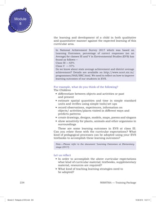 234 NISHTHA — Training Package
Module
8
the learning and development of a child in both qualitative
and quantitative manner against the expected learning of this
curricular area.
In National Achievement Survey 2017 which was based on
Learning Outcomes, percentage of correct responses (on an
Average) for classes III and V in Environmental Studies (EVS) has
found as follows —
Class III	—	65%
Class V	 —	57%
Do we know about state average achievement and district average
achievement? Details are available on http://www.ncert.nic.in/
programmes/NAS/SRC.html. We need to reflect on how to improve
learning outcomes of our students in EVS.
For example, what do you think of the following?
The Children
•	differentiate between objects and activities or past
and present
•	estimate spatial quantities and time in simple standard
units and verifies using simple tools/set ups
•	record observations, experiences, information on
objects/ activities/places visited in different ways and
predicts patterns
•	create drawings, designs, models, maps, poems and slogans
•	show sensitivity for plants, animals and other organisms in
surroundings
These are some learning outcomes in EVS at class III.
Can you relate these with the curricular expectations? What
kind of pedagogical processes can be adopted using your EVS
textbooks to accomplish these learning outcomes?
Note — Please refer to the document ‘Learning Outcomes at Elementary
stage (2017).
Let us reflect
•	In order to accomplish the above curricular expectations
what kind of curricular material; textbooks, supplementary
material, resources are required?
•	What kind of teaching learning strategies need to
be adopted?
Module 8 - Pedagody of EVS.indd 234 19-08-2019 13:27:17
 