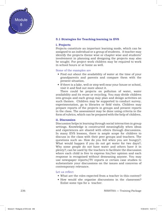 236 NISHTHA — Training Package
Module
8
5.1 Strategies for Teaching-learning in EVS
i. Projects
Projects constitute an important learning mode, which can be
assigned to an individual or a group of students. A teacher may
identify the projects theme wise or chapter wise and students’
involvement in planning and designing the projects may also
be sought. For project work children may be required to work
in school hours or at home as well.
Some of the examples are
•	Find out about the availability of water at the time of your
grandparents and parents and compare them with the
present situation.
•	If there is a lake, well or step well near your house or school,
visit it and find out more about it.
There could be projects on pollution of water, water
availability and its reuse or recycling. You may divide children
into groups and each group may plan and design activities on
such themes. Children may be supported to conduct survey,
experimentation, go to libraries or field visits. Children may
prepare reports of the projects in groups and present reports
in the class. The assessment may be done using criteria in the
form of rubrics, which can be prepared with the help of children.
ii. Discussion
Discussion helps in learning through social interaction in group
settings. Knowledge is constructed meaningfully when ideas
and experiences are shared with others through discussions.
In many EVS lessons, there is ample scope for children to
discuss in the class with their peer groups and teachers. The
questions such as- How do you feel when you are hungry?;
What would happen if you do not get water for two days?;
Why some people do not have water and others have it in
plenty?; can be used by the teachers to facilitate the discussion
where each child is free to express his/her opinion and each
response is recognised without demeaning anyone. You may
use newspaper reports/TV reports or certain case studies to
substantiate your discussions on the issues and concerns of
contemporary relevance.
Let us reflect
•	What are the roles expected from a teacher in this context?
•	How would she organise discussions in the classroom?
Enlist some tips for a teacher.
Module 8 - Pedagody of EVS.indd 236 19-08-2019 13:27:17
 