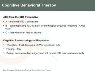 Components of the Gradian CCV SystemCognitive Behavioral Therapy
ABC from the CBT Perspective
• A – informed of ICU admission
• B – catastrophizing “ICU is a unit where hospital acquired infections (HAIs)
occur”
• C – fear which can lead to anxiety
Cognitive Restructuring and Disputation
• Thoughts – I will develop a COVID infection in ICU
• Feeling – fear
• Doing - decline cardiac surgery as I will require ICU care post-operatively
Basic Principles of Critical Care Training I Cognitive Behavioral Therapy
 