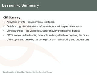 Components of the Gradian CCV SystemLesson 4: Summary
CBT Summary
• Activating events – environmental incidences
• Beliefs – cognitive distortions influence how one interprets the events
• Consequences – the visible resultant behavior or emotional distress
• CBT involves understanding this cycle and cognitively recognizing the facets
of this cycle and breaking the cycle (structural restructuring and disputation)
Basic Principles of Critical Care Training I Cognitive Behavioral Therapy
 