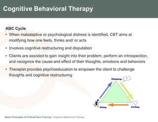 Components of the Gradian CCV SystemCognitive Behavioral Therapy
ABC Cycle
• When maladaptive or psychological distress is identified, CBT aims at
modifying how one feels, thinks and/ or acts
• Involves cognitive restructuring and disputation
• Clients are assisted to gain insight into their problem, perform an introspection,
and recognize the cause and effect of their thoughts, emotions and behaviors
• Therapist provides psychoeducation to empower the client to challenge
thoughts and cognitive restructuring
Basic Principles of Critical Care Training I Cognitive Behavioral Therapy
 