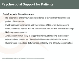 Components of the Gradian CCV SystemPsychosocial Support for Patients
Post-Traumatic Stress Syndrome
• Re-experience of the trauma and avoidance of stimuli likely to remind the
patient of the trauma
• Involves intrusive memories and vivid images of the event during waking
hours; can be so intense that the person loses contact with their surroundings
• Nightmares are common
• Avoidance of stimuli likely to trigger the individual including avoidance of
conversations, places, people and activities associated with the trauma
• Hyperarousal (e.g. sleep disturbances, irritability, and difficulty concentrating)
Basic Principles of Critical Care Training I Psychosocial Support for Patients
 