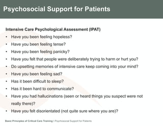 Components of the Gradian CCV SystemPsychosocial Support for Patients
Intensive Care Psychological Assessment (IPAT)
• Have you been feeling hopeless?
• Have you been feeling tense?
• Have you been feeling panicky?
• Have you felt that people were deliberately trying to harm or hurt you?
• Do upsetting memories of intensive care keep coming into your mind?
• Have you been feeling sad?
• Has it been difficult to sleep?
• Has it been hard to communicate?
• Have you had hallucinations (seen or heard things you suspect were not
really there)?
• Have you felt disorientated (not quite sure where you are)?
Basic Principles of Critical Care Training I Psychosocial Support for Patients
 