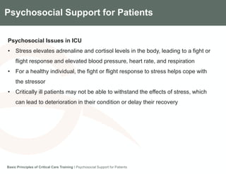 Components of the Gradian CCV SystemPsychosocial Support for Patients
Psychosocial Issues in ICU
• Stress elevates adrenaline and cortisol levels in the body, leading to a fight or
flight response and elevated blood pressure, heart rate, and respiration
• For a healthy individual, the fight or flight response to stress helps cope with
the stressor
• Critically ill patients may not be able to withstand the effects of stress, which
can lead to deterioration in their condition or delay their recovery
Basic Principles of Critical Care Training I Psychosocial Support for Patients
 