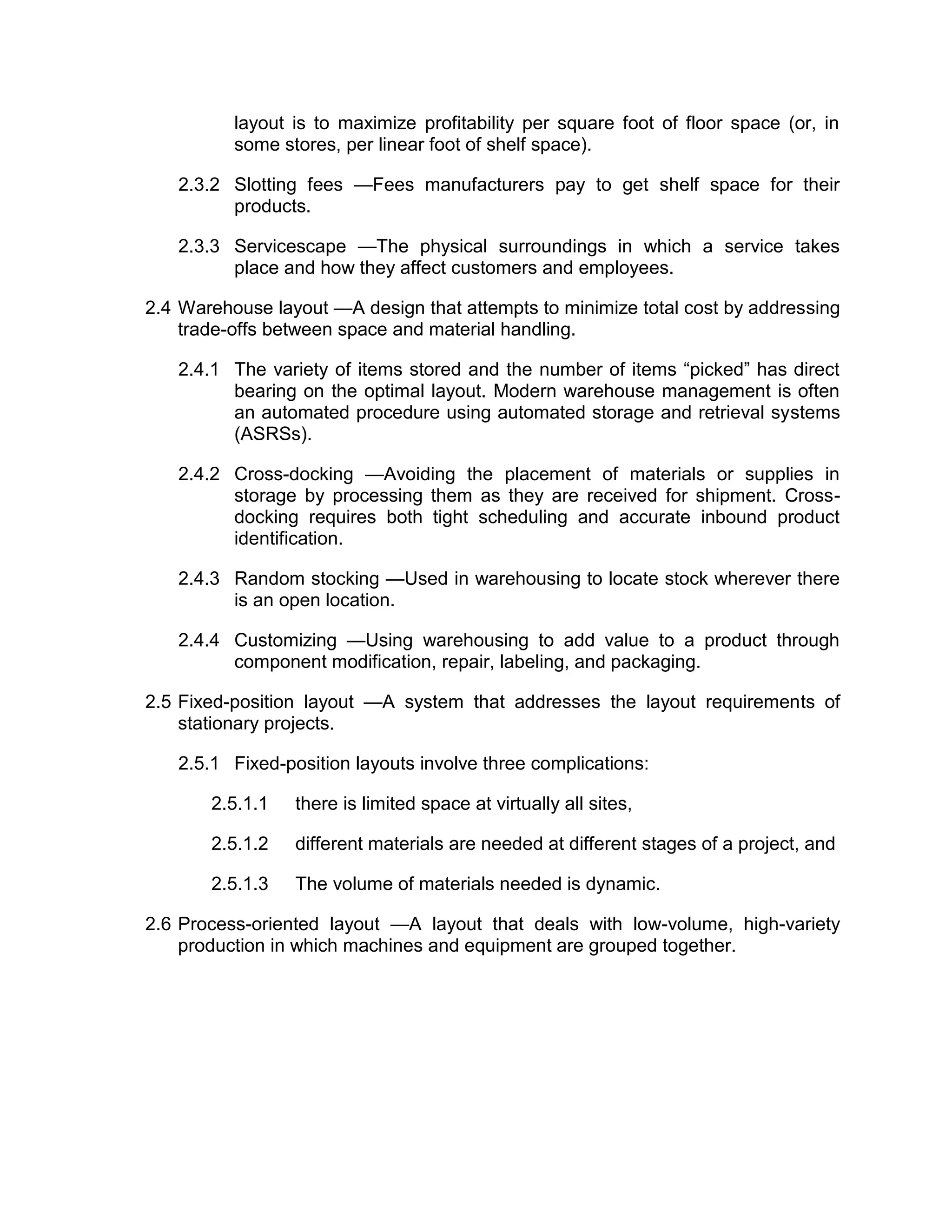 layout is to maximize profitability per square foot of floor space (or, in
some stores, per linear foot of shelf space).
2.3.2 Slotting fees —Fees manufacturers pay to get shelf space for their
products.
2.3.3 Servicescape —The physical surroundings in which a service takes
place and how they affect customers and employees.
2.4 Warehouse layout —A design that attempts to minimize total cost by addressing
trade-offs between space and material handling.
2.4.1 The variety of items stored and the number of items “picked” has direct
bearing on the optimal layout. Modern warehouse management is often
an automated procedure using automated storage and retrieval systems
(ASRSs).
2.4.2 Cross-docking —Avoiding the placement of materials or supplies in
storage by processing them as they are received for shipment. Cross-
docking requires both tight scheduling and accurate inbound product
identification.
2.4.3 Random stocking —Used in warehousing to locate stock wherever there
is an open location.
2.4.4 Customizing —Using warehousing to add value to a product through
component modification, repair, labeling, and packaging.
2.5 Fixed-position layout —A system that addresses the layout requirements of
stationary projects.
2.5.1 Fixed-position layouts involve three complications:
2.5.1.1 there is limited space at virtually all sites,
2.5.1.2 different materials are needed at different stages of a project, and
2.5.1.3 The volume of materials needed is dynamic.
2.6 Process-oriented layout —A layout that deals with low-volume, high-variety
production in which machines and equipment are grouped together.
 