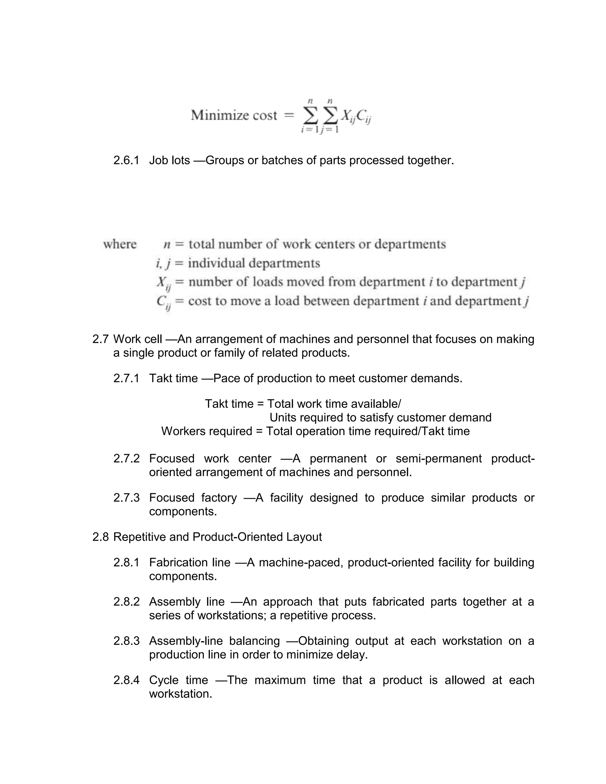 2.6.1 Job lots —Groups or batches of parts processed together.
2.7 Work cell —An arrangement of machines and personnel that focuses on making
a single product or family of related products.
2.7.1 Takt time —Pace of production to meet customer demands.
Takt time = Total work time available/
Units required to satisfy customer demand
Workers required = Total operation time required/Takt time
2.7.2 Focused work center —A permanent or semi-permanent product-
oriented arrangement of machines and personnel.
2.7.3 Focused factory —A facility designed to produce similar products or
components.
2.8 Repetitive and Product-Oriented Layout
2.8.1 Fabrication line —A machine-paced, product-oriented facility for building
components.
2.8.2 Assembly line —An approach that puts fabricated parts together at a
series of workstations; a repetitive process.
2.8.3 Assembly-line balancing —Obtaining output at each workstation on a
production line in order to minimize delay.
2.8.4 Cycle time —The maximum time that a product is allowed at each
workstation.
 