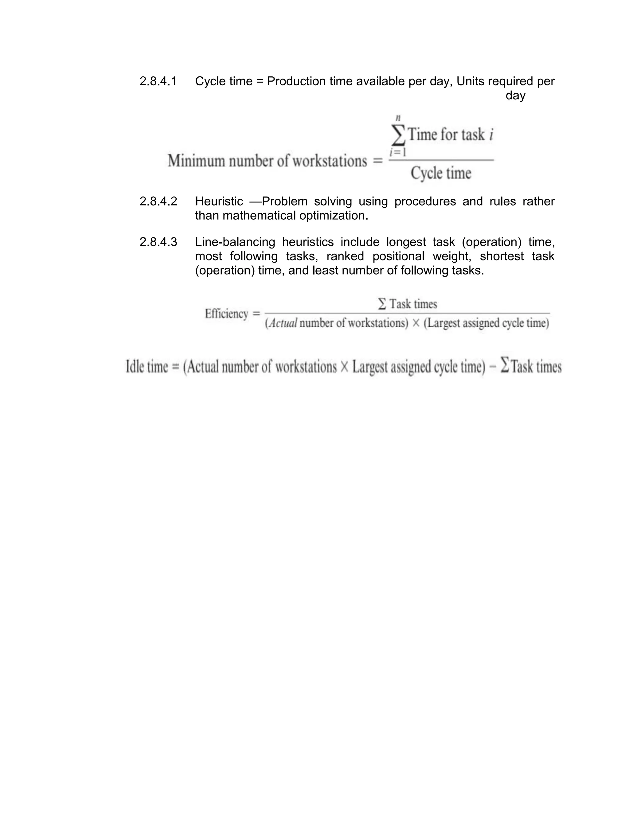 2.8.4.1 Cycle time = Production time available per day, Units required per
day
2.8.4.2 Heuristic —Problem solving using procedures and rules rather
than mathematical optimization.
2.8.4.3 Line-balancing heuristics include longest task (operation) time,
most following tasks, ranked positional weight, shortest task
(operation) time, and least number of following tasks.
 