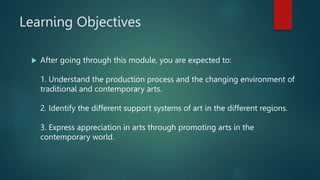 Learning Objectives
 After going through this module, you are expected to:
1. Understand the production process and the changing environment of
traditional and contemporary arts.
2. Identify the different support systems of art in the different regions.
3. Express appreciation in arts through promoting arts in the
contemporary world.
 