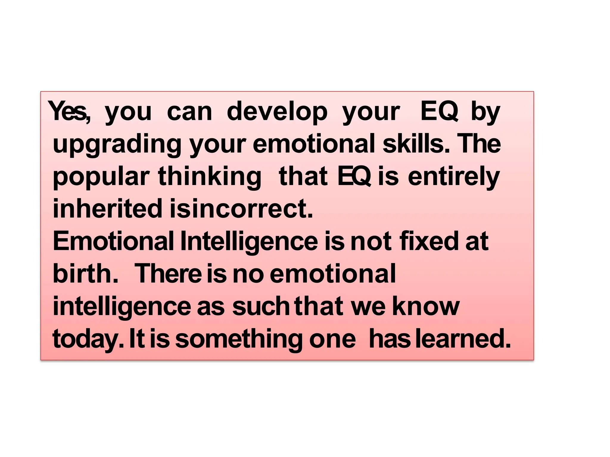 Yes, you can develop your EQ by
upgrading your emotional skills. The
popular thinking that EQ is entirely
inherited isincorrect.
Emotional Intelligence isnot fixed at
birth. Thereisno emotional
intelligence as suchthat we know
today.Itissomething one haslearned.
 
