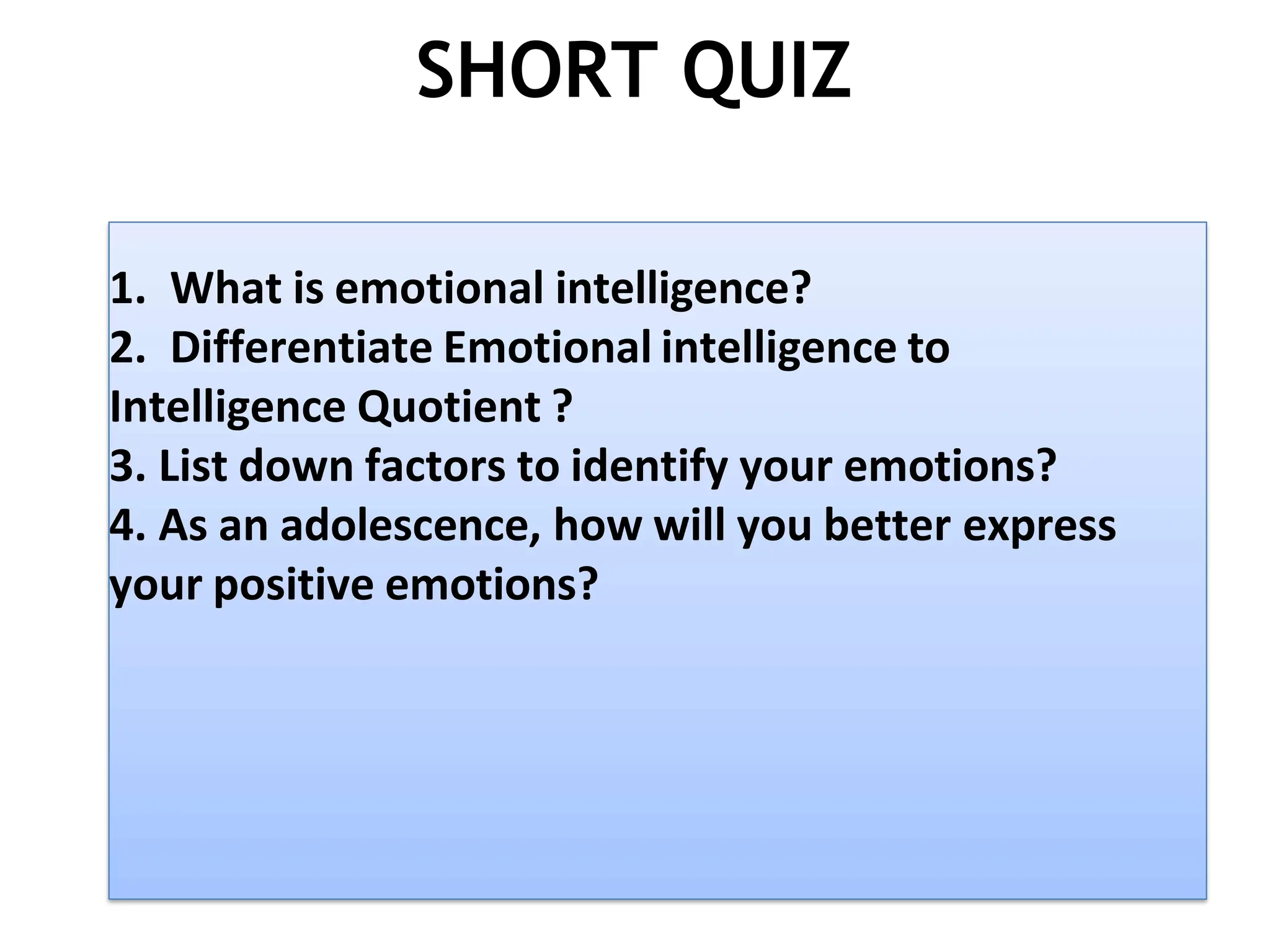 SHORT QUIZ
1. What is emotional intelligence?
2. Differentiate Emotional intelligence to
Intelligence Quotient ?
3. List down factors to identify your emotions?
4. As an adolescence, how will you better express
your positive emotions?
 