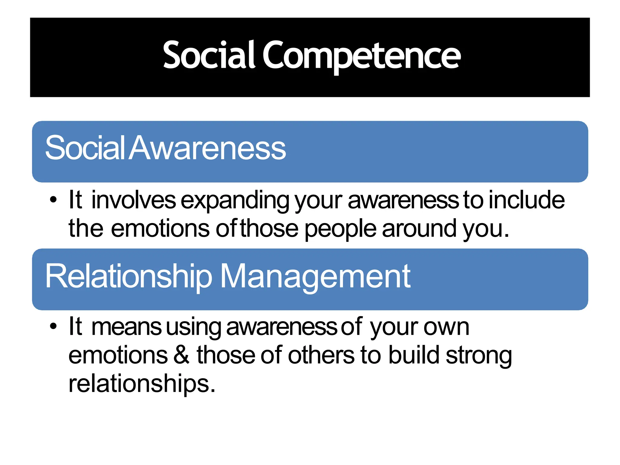 SocialCompetence
SocialAwareness
• It involvesexpandingyour awarenessto include
the emotions ofthose people around you.
Relationship Management
• It meansusingawarenessof your own
emotions & those of others to build strong
relationships.
 