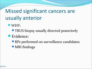 Missed significant cancers are
      usually anterior
           WHY:
            TRUS biopsy usually directed posteriorly
           Evidence:
            RPs performed on surveillance candidates
            MRI findings




02/23/13
 