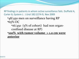 •48/450 men on surveillance having RP
           •65% OC
              •16/450 (5% of cohort) had non organ-
              confined disease at RP)
           •100% with tumor volume > 1.0 cm were
           anterior




02/23/13
 