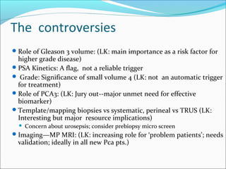 The controversies
 Role of Gleason 3 volume: (LK: main importance as a risk factor for
  higher grade disease)
 PSA Kinetics: A flag, not a reliable trigger
 Grade: Significance of small volume 4 (LK: not an automatic trigger
  for treatment)
 Role of PCA3: (LK: Jury out--major unmet need for effective
  biomarker)
 Template/mapping biopsies vs systematic, perineal vs TRUS (LK:
  Interesting but major resource implications)
     Concern about urosepsis; consider prebiopsy micro screen
 Imaging—MP MRI: (LK: increasing role for ‘problem patients’; needs
  validation; ideally in all new Pca pts.)
 