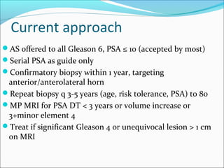 Current approach
AS offered to all Gleason 6, PSA ≤ 10 (accepted by most)
Serial PSA as guide only
Confirmatory biopsy within 1 year, targeting
 anterior/anterolateral horn
Repeat biopsy q 3-5 years (age, risk tolerance, PSA) to 80
MP MRI for PSA DT < 3 years or volume increase or
 3+minor element 4
Treat if significant Gleason 4 or unequivocal lesion > 1 cm
 on MRI
 