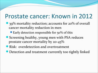 Prostate cancer: Known in 2012
39% mortality reduction; accounts for 20% of overall
 cancer mortality reduction in men
  Early detection responsible for 50% of this
Screening healthy, young men with PSA reduces
 prostate cancer mortality by 20-45%
Risk: overdetection and overtreatment
Detection and treatment currently too tightly linked
 