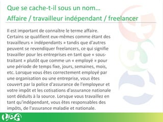 Que se cache-t-il sous un nom…
Affaire / travailleur indépendant / freelancer
Il est important de connaître le terme affaire.
Certains se qualifient eux-mêmes comme étant des
travailleurs « indépendants » tandis que d'autres
peuvent se revendiquer freelancers, ce qui signifie
travailler pour les entreprises en tant que « sous-
traitant » plutôt que comme un « employé » pour
une période de temps fixe, jours, semaines, mois,
etc. Lorsque vous êtes correctement employé par
une organisation ou une entreprise, vous êtes
couvert par la police d'assurance de l'employeur et
votre impôt et les cotisations d'assurance nationale
sont déduits à la source. Lorsque vous travaillez en
tant qu'indépendant, vous êtes responsables des
impôts, de l'assurance maladie et nationale.
 