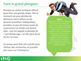 Faire le grand plongeon
Prendre un statut juridique officiel
peut être une grande étape. Dès le
moment où vous décidez de
démarrer votre affaire ou de
devenir travailleur indépendant,
prendre un peu de temps avant de
commencer se révèle une bonne
idée ; ceci est appelé la période de
« pré-démarrage » et elle peut durer
de 8 à 12 mois.
Ce temps peut être mis à profit pour
réaliser des recherches et prendre
des cours sur l'entreprise
NOTE
Organisations such as local authorities,
arts organisations, creative firms,
agencies, shops, galleries, schools and
colleges cannot legally pay artists and
designers unless they have self-
employment status. Les organisations
telles que les autorités locales, les
organisations artistiques, les
compagnies créatives, les agences,
magasins, écoles et universités ne
peuvent légalement pas payer des
artistes ou designer à moins qu'ils aient
un statut de travailleur
 