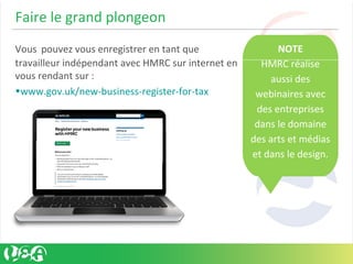 Faire le grand plongeon
Vous pouvez vous enregistrer en tant que
travailleur indépendant avec HMRC sur internet en
vous rendant sur :
•www.gov.uk/new-business-register-for-tax
NOTE
HMRC réalise
aussi des
webinaires avec
des entreprises
dans le domaine
des arts et médias
et dans le design.
 