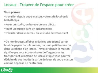 Locaux - Trouver de l'espace pour créer
Vous pouvez
•travailler depuis votre maison, votre café local ou la
bibliothèque
•louer un studio, un bureau ou une pièce...
•louer un espace dans un appartement
•travailler dans le bureau ou le studio de votre client
•De nombreuses affaires créatives ont débuté sur un
bout de papier dans la cuisine, dans un petit bureau ou
dans la cabane d'un jardin. Travailler depuis la maison
signifie que vous économiserez de l'argent sur les
transports et la location de locaux et que vous pourrez
déduire de vos impôts la partie du loyer de votre maison
comme dépense de l'entreprise.
 