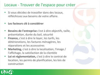 Locaux - Trouver de l'espace pour créer
• Si vous décidez de travailler dans des locaux,
réfléchissez aux besoins de votre affaire.
• Les facteurs clé à considérer
• Besoins de l'entreprise c'est à dire objectifs, taille,
présentation, durée du bail, sécurité
• Finance, c'est à dire le loyer, les tarifs, les
détériorations, les factures ménagères, les
réparations et les accessoires
• Marketing, c'est à dire la localisation, l'image /
l'affichage, la satisfaction de la clientèle
• Loi et réglementation, c'est à dire le contrat de
location, les permis de planification, les lois de
construction
 