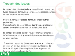 Trouver des locaux
Le recours aux réseaux sociaux vous aidera à trouver des
types d'espaces de travail spécifiques, des espaces partagés
ou des locations temporaires.
Pensez à partager l'espace de travail avec d'autres
personnes.
Une recherche de propriété sur Gumtree pourrait vous
aider à trouver un studio ou un bureau plus petit.
Le conseil municipal devrait vous donner également des
informations quant aux propriétés vacantes dans la zone
où vous habitez.
Trouvez des locaux en demandant aux autres créateurs,
ou jetez un œil aux journaux locaux ou sur les sites de
location en ligne, par exemple des sites d'agences de
location locales ou Property Pal
 