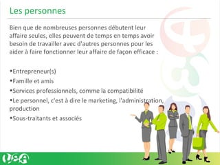 Les personnes
Bien que de nombreuses personnes débutent leur
affaire seules, elles peuvent de temps en temps avoir
besoin de travailler avec d'autres personnes pour les
aider à faire fonctionner leur affaire de façon efficace :
•Entrepreneur(s)
•Famille et amis
•Services professionnels, comme la compatibilité
•Le personnel, c'est à dire le marketing, l'administration,
production
•Sous-traitants et associés
 