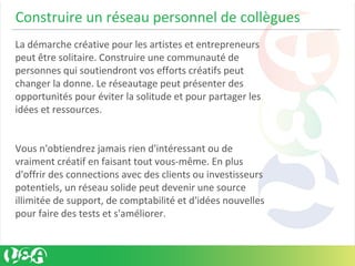 Construire un réseau personnel de collègues
La démarche créative pour les artistes et entrepreneurs
peut être solitaire. Construire une communauté de
personnes qui soutiendront vos efforts créatifs peut
changer la donne. Le réseautage peut présenter des
opportunités pour éviter la solitude et pour partager les
idées et ressources.
Vous n'obtiendrez jamais rien d'intéressant ou de
vraiment créatif en faisant tout vous-même. En plus
d'offrir des connections avec des clients ou investisseurs
potentiels, un réseau solide peut devenir une source
illimitée de support, de comptabilité et d'idées nouvelles
pour faire des tests et s'améliorer.
 