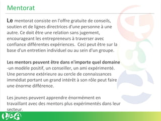 Mentorat
Le mentorat consiste en l'offre gratuite de conseils,
soutien et de lignes directrices d'une personne à une
autre. Ce doit être une relation sans jugement,
encourageant les entrepreneurs à traverser avec
confiance différentes expériences. Ceci peut être sur la
base d'un entretien individuel ou au sein d'un groupe.
Les mentors peuvent être dans n'importe quel domaine
-un modèle positif, un conseiller, un ami expérimenté.
Une personne extérieure au cercle de connaissances
immédiat portant un grand intérêt à son rôle peut faire
une énorme différence.
Les jeunes peuvent apprendre énormément en
travaillant avec des mentors plus expérimentés dans leur
secteur.
 