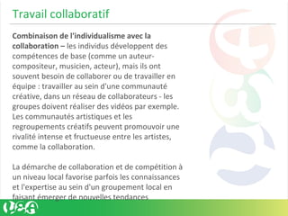 Travail collaboratif
Combinaison de l'individualisme avec la
collaboration – les individus développent des
compétences de base (comme un auteur-
compositeur, musicien, acteur), mais ils ont
souvent besoin de collaborer ou de travailler en
équipe : travailler au sein d'une communauté
créative, dans un réseau de collaborateurs - les
groupes doivent réaliser des vidéos par exemple.
Les communautés artistiques et les
regroupements créatifs peuvent promouvoir une
rivalité intense et fructueuse entre les artistes,
comme la collaboration.
La démarche de collaboration et de compétition à
un niveau local favorise parfois les connaissances
et l'expertise au sein d'un groupement local en
faisant émerger de nouvelles tendances
 