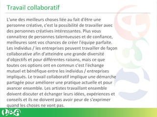 Travail collaboratif
L'une des meilleurs choses liée au fait d'être une
personne créative, c'est la possibilité de travailler avec
des personnes créatives intéressantes. Plus vous
connaitrez de personnes talentueuses et de confiance,
meilleures sont vos chances de créer l'équipe parfaite.
Les individus / les entreprises peuvent travailler de façon
collaborative afin d'atteindre une grande diversité
d'objectifs et pour différentes raisons, mais ce que
toutes ces options ont en commun c'est l'échange
mutuel et bénéfique entre les individus / entreprises
impliqués. Le travail collaboratif implique une démarche
partagée pour améliorer une pratique actuelle et pour
avancer ensemble. Les artistes travaillant ensemble
doivent discuter et échanger leurs idées, expériences et
conseils et ils ne doivent pas avoir peur de s'exprimer
quand les choses ne vont pas.
 