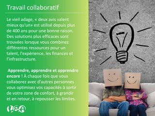 Travail collaboratif
Le vieil adage, « deux avis valent
mieux qu'un» est utilisé depuis plus
de 400 ans pour une bonne raison.
Des solutions plus efficaces sont
trouvées lorsque vous combinez
différentes ressources pour un
talent, l'expérience, les finances et
l'infrastructure.
Apprendre, apprendre et apprendre
encore ! À chaque fois que vous
collaborez avec d'autres personnes
vous optimisez vos capacités à sortir
de votre zone de confort, à grandir
et en retour, à repousser les limites.
 