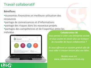 Travail collaboratif
Bénéfices:
•économies financières et meilleure utilisation des
ressources
•partage de connaissances et d'informations
•partage des risques dans les nouveaux projets
•partages des compétences et de l'expertise entre les
individus Collaboration NI
Vous pensez à créer une entreprise sociale
et vous voulez en savoir plus sur la façon
de travailler de façon collaborative ?
Ils vous offriront un soutien gratuit afin de
vous aider à creuser encore plus vos idées.
Rendez-vous sur
www.collaborationni.nicva.org
 